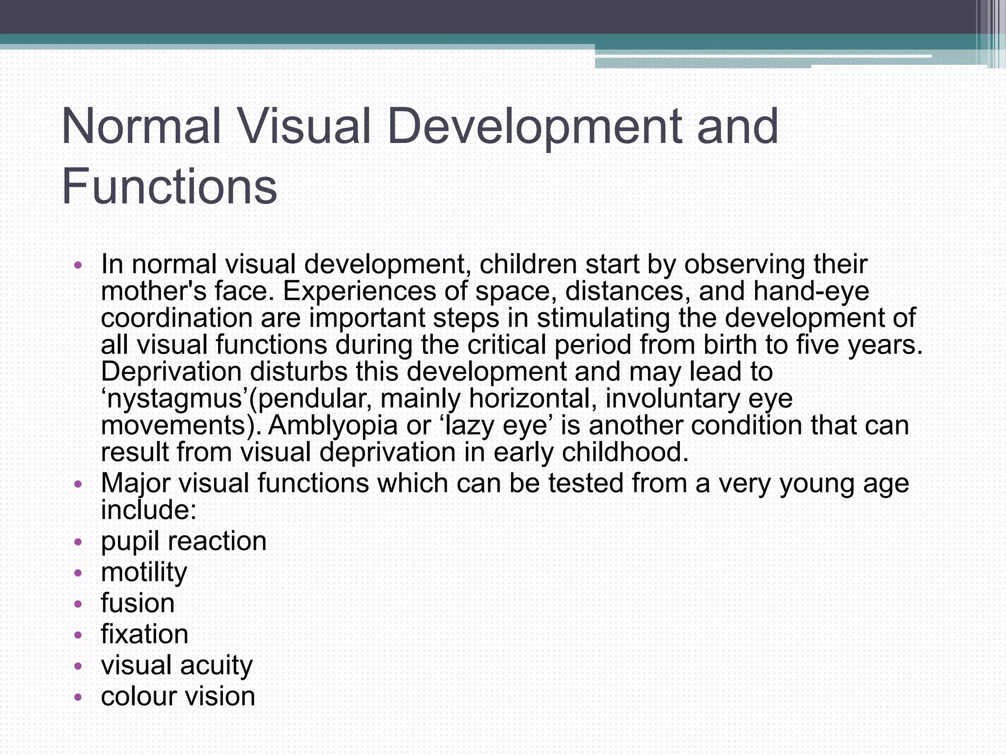 Normal Visual Development and
Functions
• In normal visual development, children start by observing their
mother's face. Experiences of space, distances, and hand-eye
coordination are important steps in stimulating the development of
all visual functions during the critical period from birth to five years.
Deprivation disturbs this development and may lead to
‘nystagmus’(pendular, mainly horizontal, involuntary eye
movements). Amblyopia or ‘lazy eye’ is another condition that can
result from visual deprivation in early childhood.
• Major visual functions which can be tested from a very young age
include:
• pupil reaction
• motility
• fusion
• fixation
• visual acuity
• colour vision
 