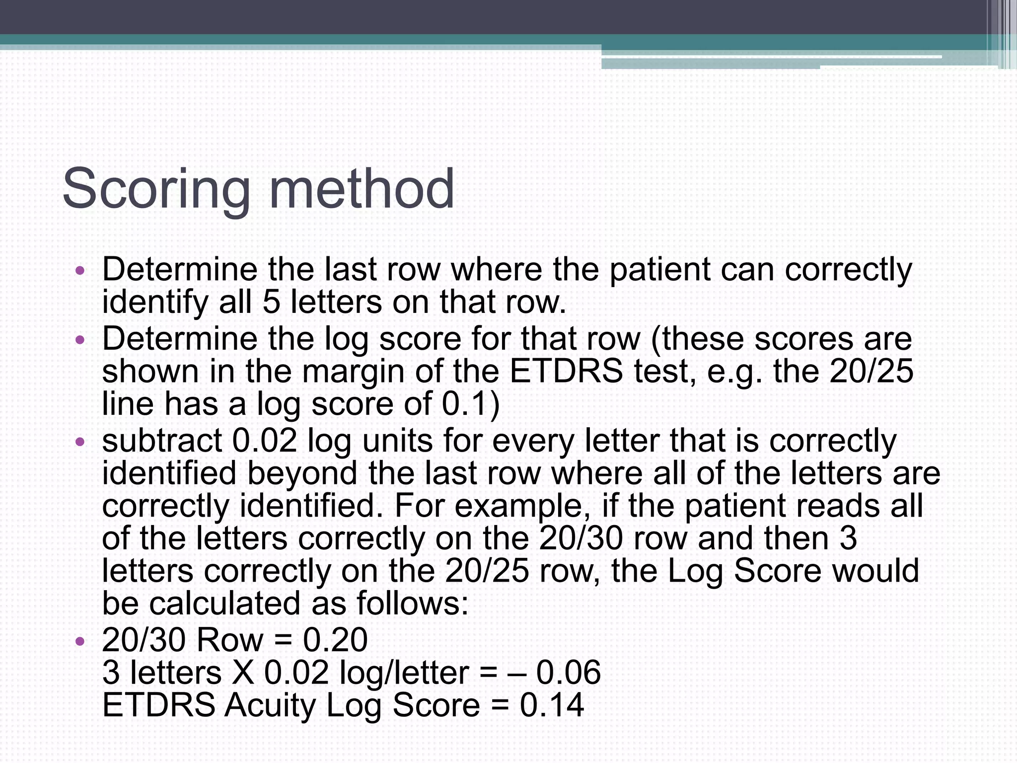 Scoring method
• Determine the last row where the patient can correctly
identify all 5 letters on that row.
• Determine the log score for that row (these scores are
shown in the margin of the ETDRS test, e.g. the 20/25
line has a log score of 0.1)
• subtract 0.02 log units for every letter that is correctly
identified beyond the last row where all of the letters are
correctly identified. For example, if the patient reads all
of the letters correctly on the 20/30 row and then 3
letters correctly on the 20/25 row, the Log Score would
be calculated as follows:
• 20/30 Row = 0.20
3 letters X 0.02 log/letter = – 0.06
ETDRS Acuity Log Score = 0.14
 
