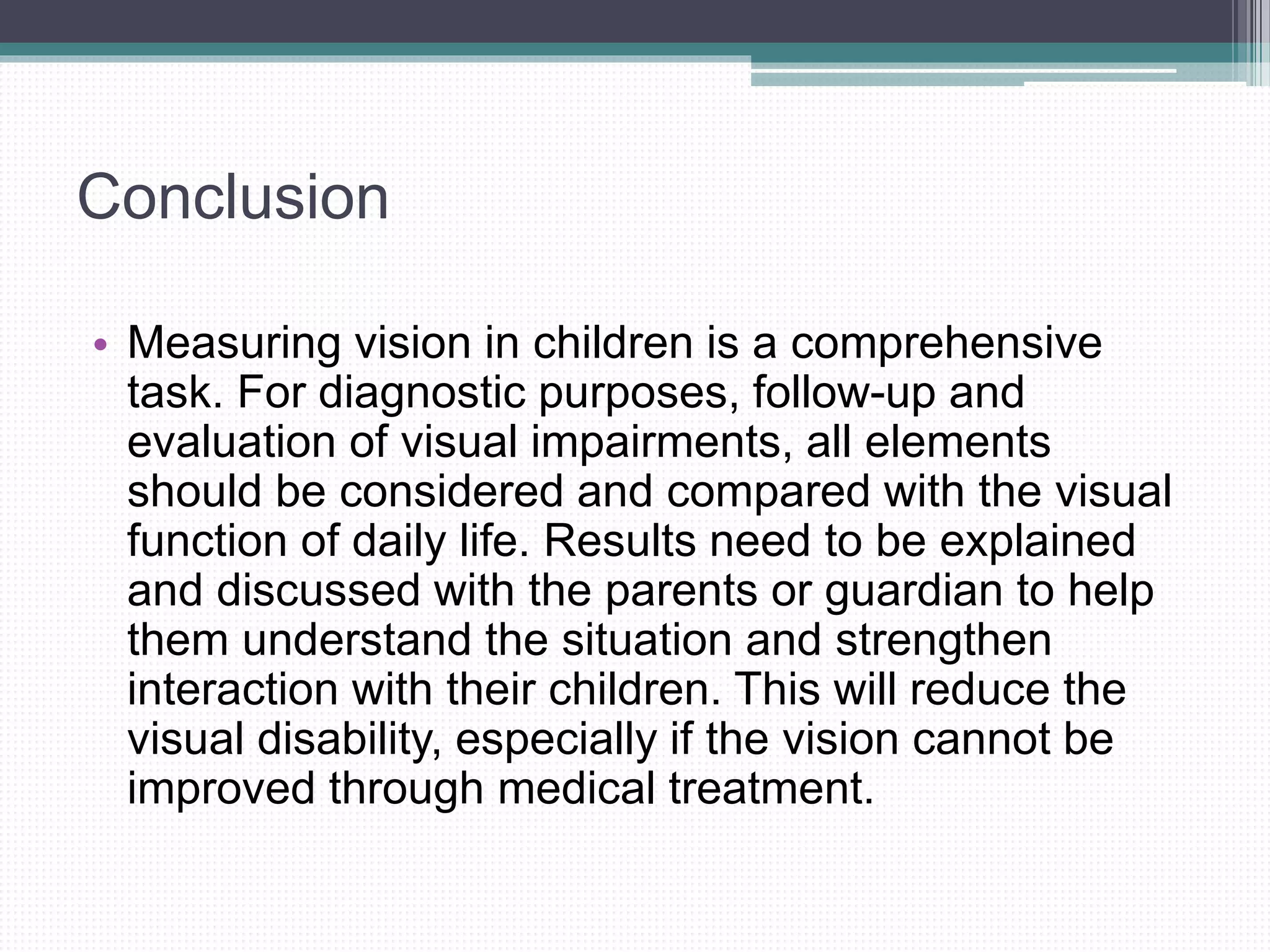 Conclusion
• Measuring vision in children is a comprehensive
task. For diagnostic purposes, follow-up and
evaluation of visual impairments, all elements
should be considered and compared with the visual
function of daily life. Results need to be explained
and discussed with the parents or guardian to help
them understand the situation and strengthen
interaction with their children. This will reduce the
visual disability, especially if the vision cannot be
improved through medical treatment.
 