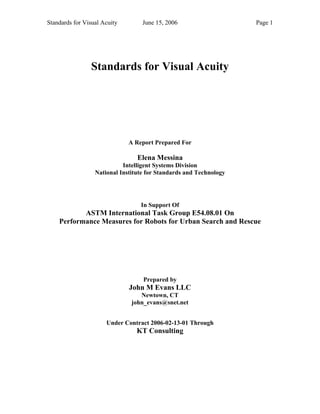 Standards for Visual Acuity June 15, 2006 Page 1 
Standards for Visual Acuity 
A Report Prepared For 
Elena Messina 
Intelligent Systems Division 
National Institute for Standards and Technology 
In Support Of 
ASTM International Task Group E54.08.01 On 
Performance Measures for Robots for Urban Search and Rescue 
Prepared by 
John M Evans LLC 
Newtown, CT 
john_evans@snet.net 
Under Contract 2006-02-13-01 Through 
KT Consulting 
 