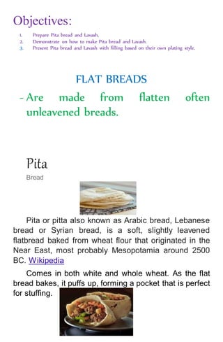 Objectives:
1. Prepare Pita bread and Lavash.
2. Demonstrate on how to make Pita bread and Lavash.
3. Present Pita bread and Lavash with filling based on their own plating style.
FLAT BREADS
- Are made from flatten often
unleavened breads.
Pita
Bread
Pita or pitta also known as Arabic bread, Lebanese
bread or Syrian bread, is a soft, slightly leavened
flatbread baked from wheat flour that originated in the
Near East, most probably Mesopotamia around 2500
BC. Wikipedia
Comes in both white and whole wheat. As the flat
bread bakes, it puffs up, forming a pocket that is perfect
for stuffing.
 