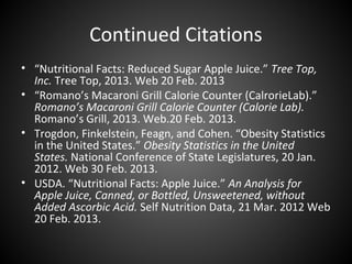 Continued Citations
• “Nutritional Facts: Reduced Sugar Apple Juice.” Tree Top,
  Inc. Tree Top, 2013. Web 20 Feb. 2013
• “Romano’s Macaroni Grill Calorie Counter (CalrorieLab).”
  Romano’s Macaroni Grill Calorie Counter (Calorie Lab).
  Romano’s Grill, 2013. Web.20 Feb. 2013.
• Trogdon, Finkelstein, Feagn, and Cohen. “Obesity Statistics
  in the United States.” Obesity Statistics in the United
  States. National Conference of State Legislatures, 20 Jan.
  2012. Web 30 Feb. 2013.
• USDA. “Nutritional Facts: Apple Juice.” An Analysis for
  Apple Juice, Canned, or Bottled, Unsweetened, without
  Added Ascorbic Acid. Self Nutrition Data, 21 Mar. 2012 Web
  20 Feb. 2013.
 