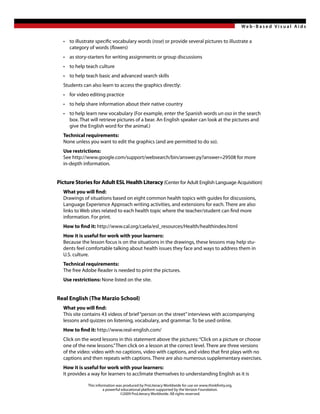Web -Based Visual Aids


  • to illustrate specific vocabulary words (rose) or provide several pictures to illustrate a
    category of words (flowers)
  • as story-starters for writing assignments or group discussions
  • to help teach culture
  • to help teach basic and advanced search skills
  Students can also learn to access the graphics directly:
  • for video editing practice
  • to help share information about their native country
  • to help learn new vocabulary (For example, enter the Spanish words un oso in the search
    box. That will retrieve pictures of a bear. An English speaker can look at the pictures and
    give the English word for the animal.)
  Technical requirements:
  None unless you want to edit the graphics (and are permitted to do so).
  Use restrictions:
  See http://www.google.com/support/websearch/bin/answer.py?answer=29508 for more
  in-depth information.


Picture Stories for Adult ESL Health Literacy (Center for Adult English Language Acquisition)
  What you will find:
  Drawings of situations based on eight common health topics with guides for discussions,
  Language Experience Approach writing activities, and extensions for each. There are also
  links to Web sites related to each health topic where the teacher/student can find more
  information. For print.
  How to find it: http://www.cal.org/caela/esl_resources/Health/healthindex.html
  How it is useful for work with your learners:
  Because the lesson focus is on the situations in the drawings, these lessons may help stu-
  dents feel comfortable talking about health issues they face and ways to address them in
  U.S. culture.
  Technical requirements:
  The free Adobe Reader is needed to print the pictures.
  Use restrictions: None listed on the site.


Real English (The Marzio School)
  What you will find:
  This site contains 43 videos of brief “person on the street” interviews with accompanying
  lessons and quizzes on listening, vocabulary, and grammar. To be used online.
  How to find it: http://www.real-english.com/
  Click on the word lessons in this statement above the pictures: “Click on a picture or choose
  one of the new lessons.” Then click on a lesson at the correct level. There are three versions
  of the video: video with no captions, video with captions, and video that first plays with no
  captions and then repeats with captions. There are also numerous supplementary exercises.
  How it is useful for work with your learners:
  It provides a way for learners to acclimate themselves to understanding English as it is

              This information was produced by ProLiteracy Worldwide for use on www.thinkfinity.org,
                        a powerful educational platform supported by the Verizon Foundation.
                                  ©2009 ProLiteracy Worldwide. All rights reserved.
 