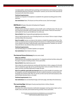 Web -Based Visual Aids


  normally spoken, starting with basic greetings and introductions and moving on to giving
  and following directions and basic conversation. Learners can do some of the exercises for
  homework and check their answers.
  Technical requirements:
  Speakers are required. A microphone is needed for the optional recording portion of the
  exercises.
  Use restrictions: None. The lessons are free and free-access. (See home page.)


REEPWorld (Arlington Education & Employment Program)
  What you will find:
  Student stories and lessons related to various health, work, and family topics. The site uses
  lots of pictures and audio, and it includes exercises with answers. There are instructions
  (with audio) for how to use the Web site. For online use.
  How to find it: http://reepworld.org/englishpractice/index.htm
  Click on the first picture for a tour, including how to use a mouse. Click on a topic to begin,
  and then follow the instructions.
  How it is useful: Learners can draw on the stories as models for producing their own. The
  stories can also be used as jumping-off points for lessons on making choices and handling
  issues related to the topics. Audio provides useful listening practice. Students can see the
  story and click on any sentence they want to hear read.
  Technical requirements:
  The free Flash plug-in is needed. Speakers are required.
  Use restrictions: None listed on the site.


The Internet Picture Dictionary (No site owner cited)
  What you will find:
  Online pictures and vocabulary organized into 15 categories and also by letter, along with
  five types of quizzes including answers. To be used online.
  How to find it: http://pdictionary.com/
  Click a letter for words and pictures starting with that letter or click a category. On the left,
  click an activity for a quiz. Be sure to use the drop-down menu to reselect the letter or cat-
  egory, and then click More flashcards! to begin the quiz.
  How it is useful for work with your learners: Because of the breadth of vocabulary, ease
  of navigation, and self-checking quizzes, this site is useful for learners at various levels of
  language and computer skill. They can use this on their own but will need assistance with
  pronunciation because there is no audio.
  Technical requirements: None.
  Use restrictions: Do not download images. (On home page, click About this dictionary.)


The Learning Edge (Wellington County Learning Centre in Arthur, Ontario)
  What you will find:
  Ten issues of an online interactive multimedia newspaper covering various topics such as
  health, work, and math, and include learning activities. To be used online.

              This information was produced by ProLiteracy Worldwide for use on www.thinkfinity.org,
                        a powerful educational platform supported by the Verizon Foundation.
                                  ©2009 ProLiteracy Worldwide. All rights reserved.
 