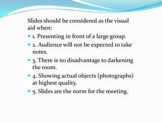 Slides should be considered as the visual
aid when:
 1. Presenting in front of a large group.
 2. Audience will not be expected to take
  notes.
 3. There is no disadvantage to darkening
  the room.
 4. Showing actual objects (photographs)
  at highest quality.
 5. Slides are the norm for the meeting.
 