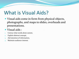 What is Visual Aids?
 Visual aids come in form from physical objects,
  photographs, and maps to slides, overheads and
  presentations.
 Visual aids :
1. Convey what words alone cannot,
2. Explain abstract concept,
3. Aid retention of information,
4. Maintain audience interest.
 