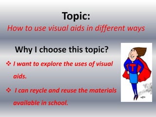 Topic:
How to use visual aids in different ways

   Why I choose this topic?
 I want to explore the uses of visual
  aids.

 I can reycle and reuse the materials
  available in school.
 