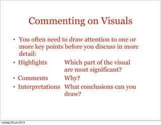 Commenting on Visuals
• You often need to draw attention to one or
more key points before you discuss in more
detail:
• Highlights Which part of the visual
are most significant?
• Comments Why?
• Interpretations What conclusions can you
draw?
vrijdag 26 juli 2013
 