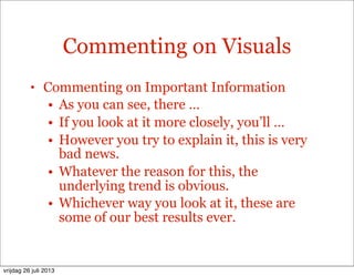 Commenting on Visuals
• Commenting on Important Information
• As you can see, there …
• If you look at it more closely, you’ll …
• However you try to explain it, this is very
bad news.
• Whatever the reason for this, the
underlying trend is obvious.
• Whichever way you look at it, these are
some of our best results ever.
vrijdag 26 juli 2013
 