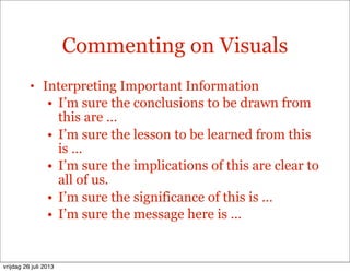 Commenting on Visuals
• Interpreting Important Information
• I’m sure the conclusions to be drawn from
this are …
• I’m sure the lesson to be learned from this
is …
• I’m sure the implications of this are clear to
all of us.
• I’m sure the significance of this is …
• I’m sure the message here is …
vrijdag 26 juli 2013
 