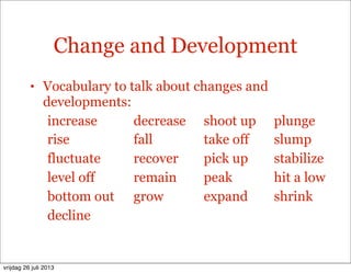 Change and Development
• Vocabulary to talk about changes and
developments:
increase decrease shoot up plunge
rise fall take off slump
fluctuate recover pick up stabilize
level off remain peak hit a low
bottom out grow expand shrink
decline
vrijdag 26 juli 2013
 