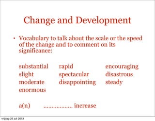 Change and Development
• Vocabulary to talk about the scale or the speed
of the change and to comment on its
significance:
substantial rapid encouraging
slight spectacular disastrous
moderate disappointing steady
enormous
a(n) ……………… increase
vrijdag 26 juli 2013
 