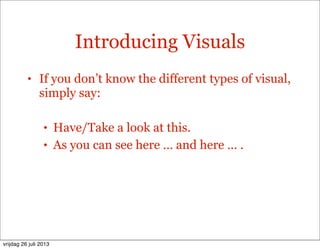Introducing Visuals
• If you don’t know the different types of visual,
simply say:
• Have/Take a look at this.
• As you can see here … and here … .
vrijdag 26 juli 2013
 