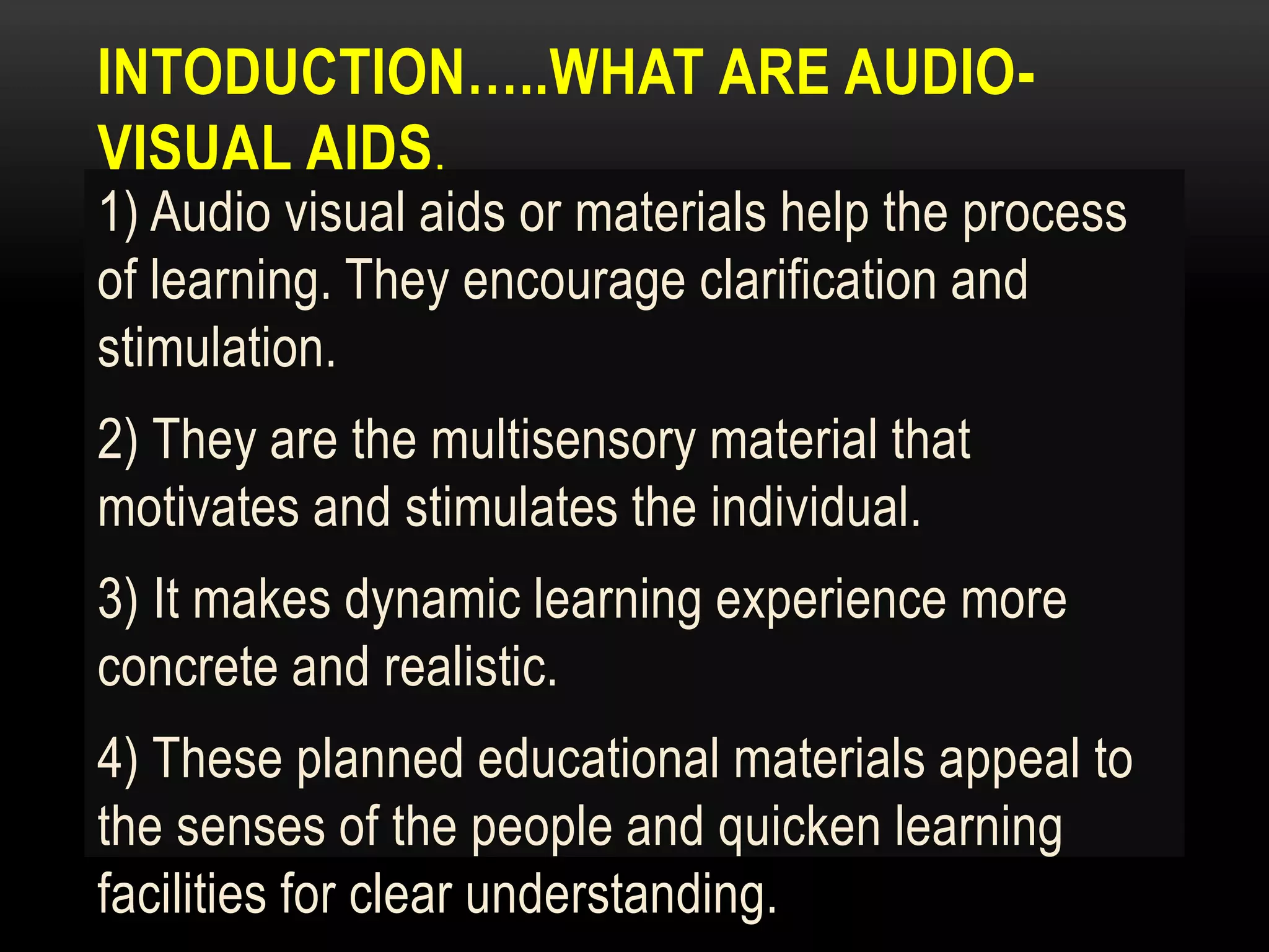 INTODUCTION…..WHAT ARE AUDIO-
VISUAL AIDS.
1) Audio visual aids or materials help the process
of learning. They encourage clarification and
stimulation.
2) They are the multisensory material that
motivates and stimulates the individual.
3) It makes dynamic learning experience more
concrete and realistic.
4) These planned educational materials appeal to
the senses of the people and quicken learning
facilities for clear understanding.
 