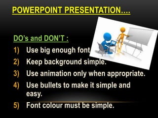 POWERPOINT PRESENTATION….
DO’s and DON’T :
1) Use big enough font.
2) Keep background simple.
3) Use animation only when appropriate.
4) Use bullets to make it simple and
easy.
5) Font colour must be simple.
 