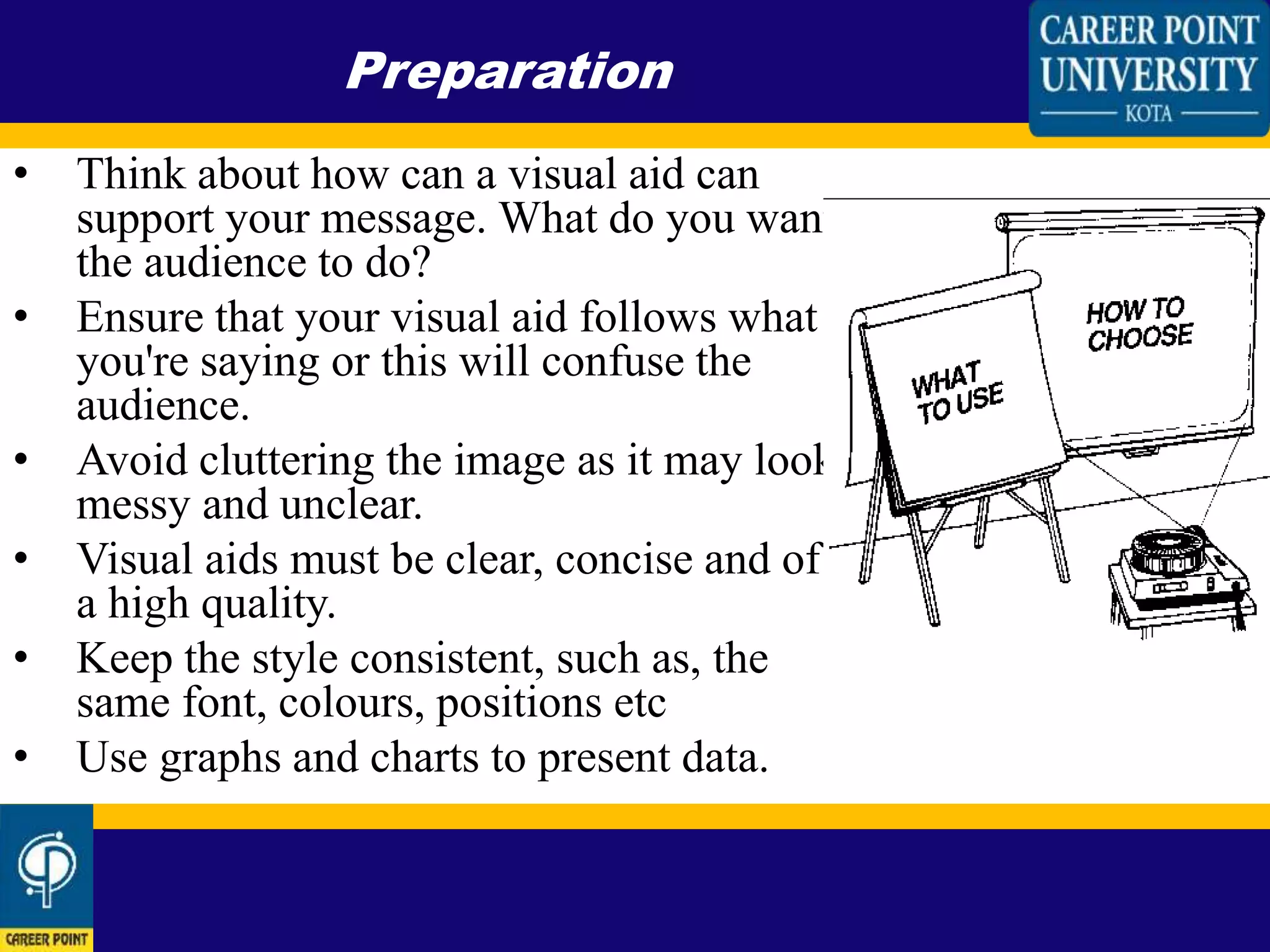 • Think about how can a visual aid can
support your message. What do you want
the audience to do?
• Ensure that your visual aid follows what
you're saying or this will confuse the
audience.
• Avoid cluttering the image as it may look
messy and unclear.
• Visual aids must be clear, concise and of
a high quality.
• Keep the style consistent, such as, the
same font, colours, positions etc
• Use graphs and charts to present data.
Preparation
 