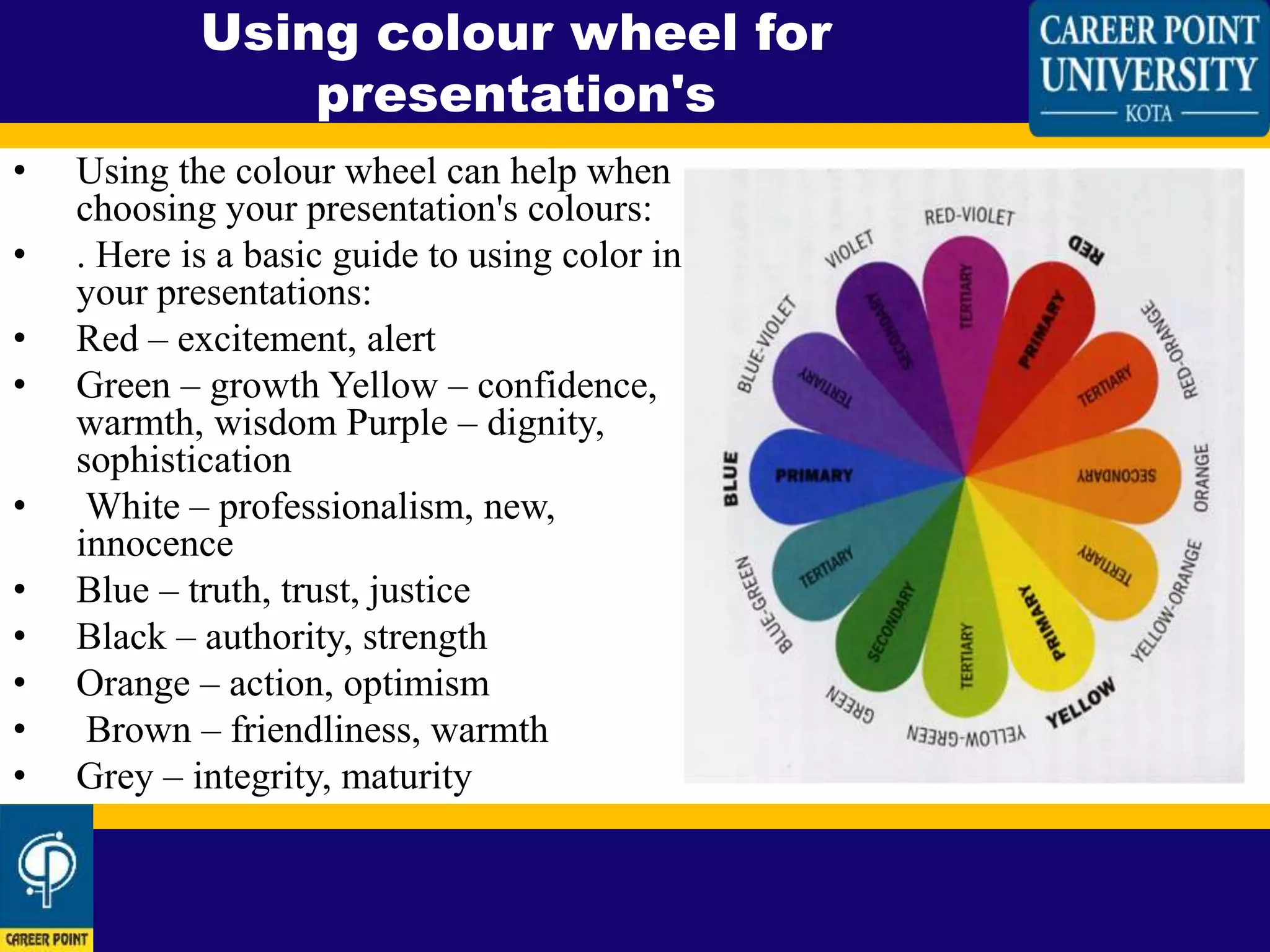 • Using the colour wheel can help when
choosing your presentation's colours:
• . Here is a basic guide to using color in
your presentations:
• Red – excitement, alert
• Green – growth Yellow – confidence,
warmth, wisdom Purple – dignity,
sophistication
• White – professionalism, new,
innocence
• Blue – truth, trust, justice
• Black – authority, strength
• Orange – action, optimism
• Brown – friendliness, warmth
• Grey – integrity, maturity
Using colour wheel for
presentation's
 