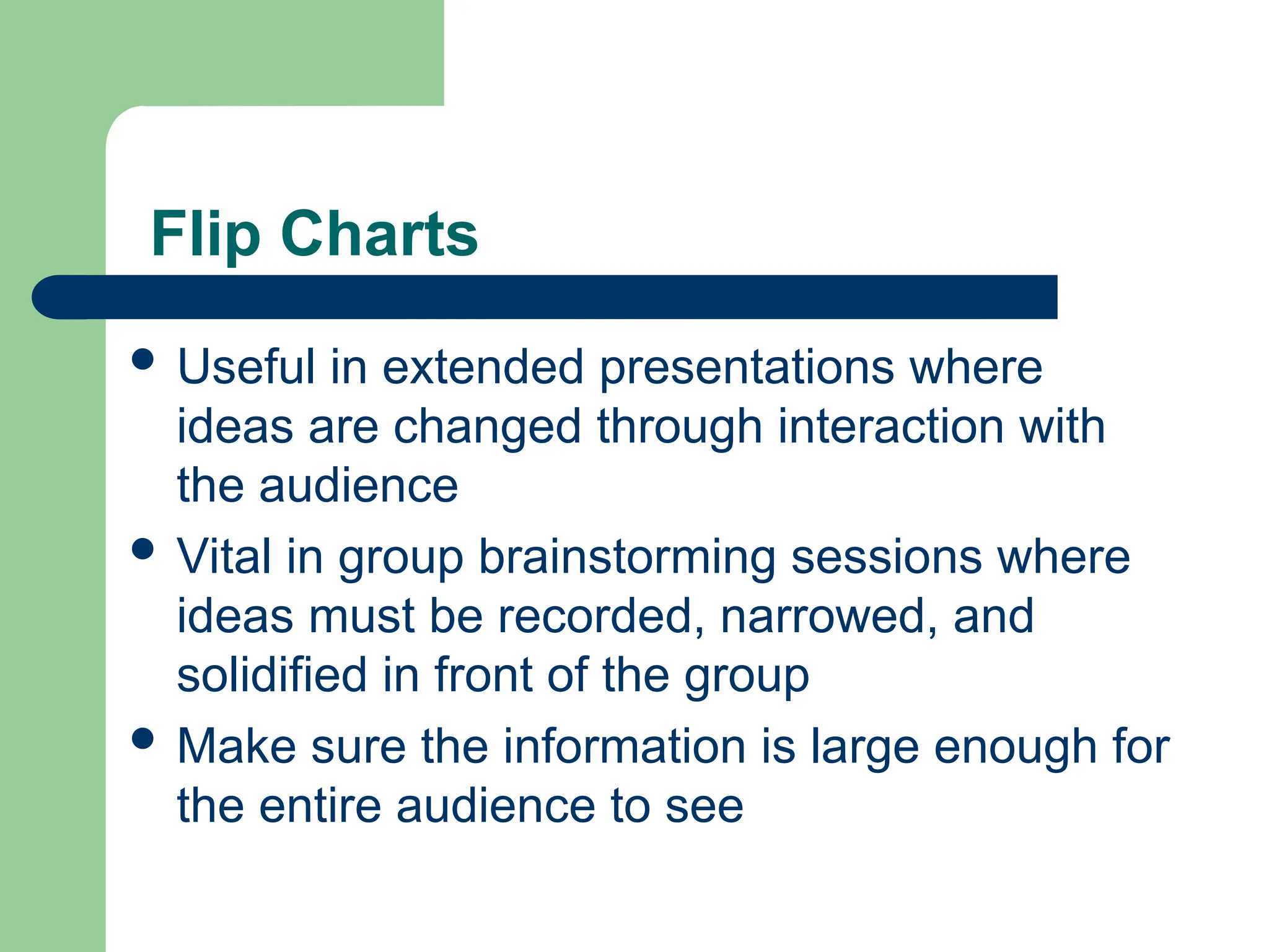  Useful in extended presentations where
ideas are changed through interaction with
the audience
 Vital in group brainstorming sessions where
ideas must be recorded, narrowed, and
solidified in front of the group
 Make sure the information is large enough for
the entire audience to see
Flip Charts
 