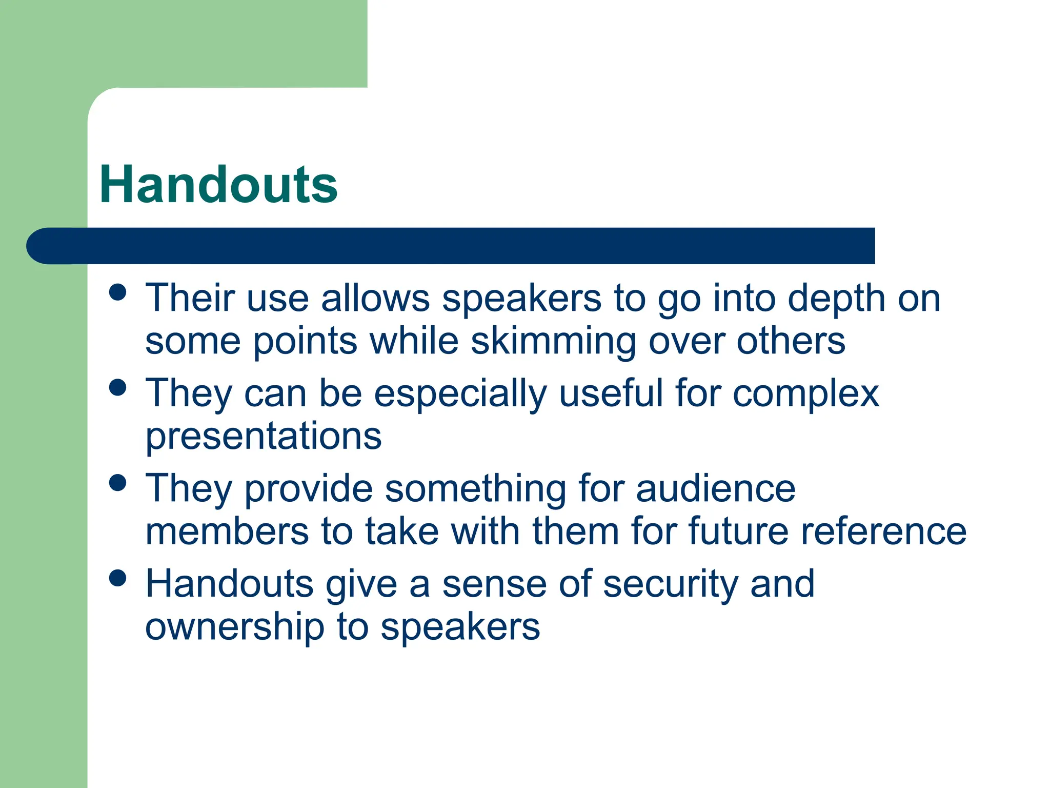 Handouts
 Their use allows speakers to go into depth on
some points while skimming over others
 They can be especially useful for complex
presentations
 They provide something for audience
members to take with them for future reference
 Handouts give a sense of security and
ownership to speakers
 