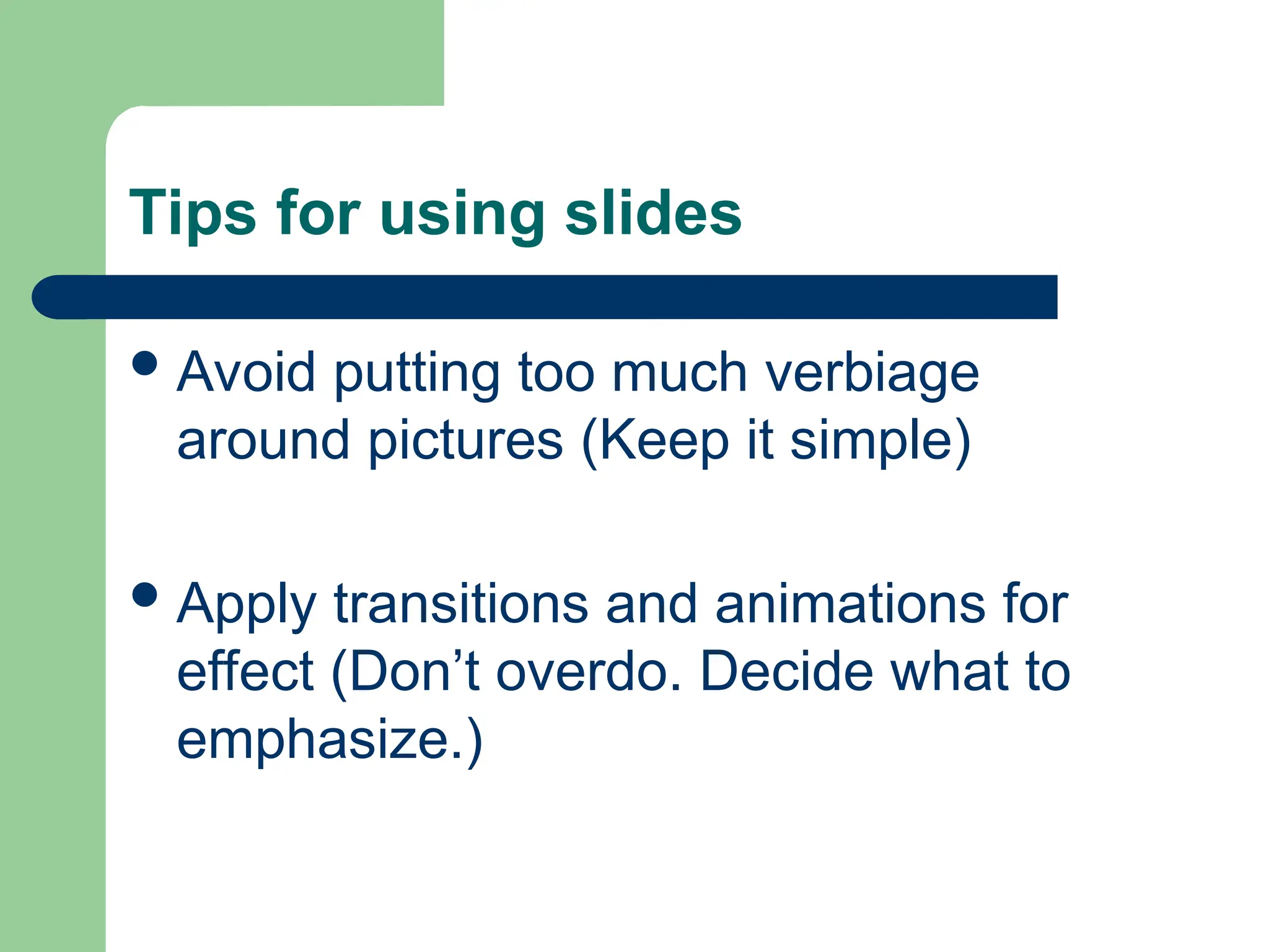 Tips for using slides
Avoid putting too much verbiage
around pictures (Keep it simple)
Apply transitions and animations for
effect (Don’t overdo. Decide what to
emphasize.)
 