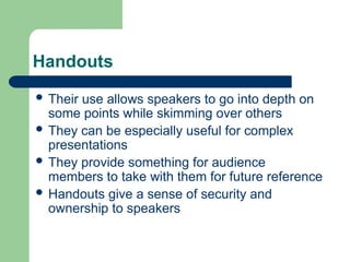 Handouts
 Their use allows speakers to go into depth on
some points while skimming over others
 They can be especially useful for complex
presentations
 They provide something for audience
members to take with them for future reference
 Handouts give a sense of security and
ownership to speakers
 