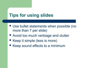 Tips for using slides
 Use bullet statements when possible (no
more than 7 per slide)
 Avoid too much verbiage and clutter
 Keep it simple (less is more)
 Keep sound effects to a minimum
 