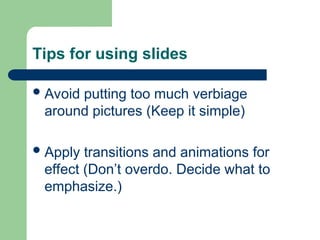 Tips for using slides
Avoid putting too much verbiage
around pictures (Keep it simple)
Apply transitions and animations for
effect (Don’t overdo. Decide what to
emphasize.)
 