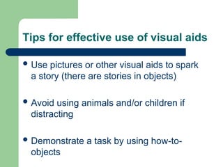 Tips for effective use of visual aids
 Use pictures or other visual aids to spark
a story (there are stories in objects)
 Avoid using animals and/or children if
distracting
 Demonstrate a task by using how-to-
objects
 
