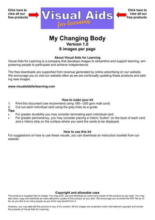 Click here to                                                                                                       Click here to
view all our                                                                                                         view all our
free products                                                                                                      free products




                                        My Changing Body
                                                     Version 1.0
                                                 8 images per page
                                  About Visual Aids for Learning
Visual Aids for Learning is a company that develops images to streamline and support learning, em-
powering people to participate and achieve independence.

The free downloads are supported from revenue generated by online advertising on our website.
We encourage you to visit our website often as we are continually updating these products and add-
ing new images.

www.visualaidsforlearning.com



                                       How to make your kit
1.   Print this document (we recommend using 180—200 gsm matt card)
2.   Cut out each individual card using the grey lines as a guide.
Tips
•    For greater durability you may consider laminating each individual card.
•    For greater permanency, you may consider placing a Velcro “button” on the back of each card
     and a Velcro strip on the surface where you want the cards to be displayed.


                                       How to use this kit
For suggestions on how to use these visuals, you can download an instruction booklet from our
website.




                                              Copyright and allowable uses
This product is supplied free of charge. You may print, use and distribute as many hard copies of this product as you wish. You may
also store, copy and distribute as many electronic copies of this product as you wish. We encourage you to email this PDF file as of-
ten as you like to as many people as you think may benefit from it.

However, you may not sell this product or any of it’s content. All the images are protected under international copyright and remain
the property of Visual Aids for Learning.
 