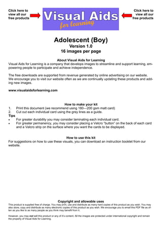 Click here to                                                                                                       Click here to
view all our                                                                                                         view all our
free products                                                                                                      free products




                                          Adolescent (Boy)
                                                    Version 1.0
                                                16 images per page
                                  About Visual Aids for Learning
Visual Aids for Learning is a company that develops images to streamline and support learning, em-
powering people to participate and achieve independence.

The free downloads are supported from revenue generated by online advertising on our website.
We encourage you to visit our website often as we are continually updating these products and add-
ing new images.

www.visualaidsforlearning.com



                                       How to make your kit
1.   Print this document (we recommend using 180—200 gsm matt card)
2.   Cut out each individual card using the grey lines as a guide.
Tips
•    For greater durability you may consider laminating each individual card.
•    For greater permanency, you may consider placing a Velcro “button” on the back of each card
     and a Velcro strip on the surface where you want the cards to be displayed.


                                       How to use this kit
For suggestions on how to use these visuals, you can download an instruction booklet from our
website.




                                              Copyright and allowable uses
This product is supplied free of charge. You may print, use and distribute as many hard copies of this product as you wish. You may
also store, copy and distribute as many electronic copies of this product as you wish. We encourage you to email this PDF file as of-
ten as you like to as many people as you think may benefit from it.

However, you may not sell this product or any of it’s content. All the images are protected under international copyright and remain
the property of Visual Aids for Learning.
 