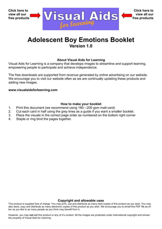 Click here to                                                                                                       Click here to
view all our                                                                                                         view all our
free products                                                                                                      free products




                 Adolescent Boy Emotions Booklet
                                                        Version 1.0


                                  About Visual Aids for Learning
Visual Aids for Learning is a company that develops images to streamline and support learning,
empowering people to participate and achieve independence.

The free downloads are supported from revenue generated by online advertising on our website.
We encourage you to visit our website often as we are continually updating these products and
adding new images.

www.visualaidsforlearning.com



                                       How to make your booklet
1.     Print this document (we recommend using 180—200 gsm matt card)
2.     Cut each card in half using the grey lines as a guide if you want a smaller booklet.
3.     Place the visuals in the correct page order as numbered on the bottom right corner
4.     Staple or ring bind the pages together.




                                              Copyright and allowable uses
This product is supplied free of charge. You may print, use and distribute as many hard copies of this product as you wish. You may
also store, copy and distribute as many electronic copies of this product as you wish. We encourage you to email this PDF file as of-
ten as you like to as many people as you think may benefit from it.

However, you may not sell this product or any of it’s content. All the images are protected under international copyright and remain
the property of Visual Aids for Learning.
 