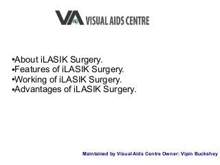 ●About iLASIK Surgery.
●Features of iLASIK Surgery.
●Working of iLASIK Surgery.
●Advantages of iLASIK Surgery.
Maintained by Visual Aids Centre Owner: Vipin Buckshey
 