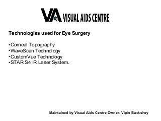 Technologies used for Eye Surgery
●
Corneal Topography
●
WaveScan Technology
●
CustomVue Technology
●
STAR S4 IR Laser System.
Maintained by Visual Aids Centre Owner: Vipin Buckshey
 