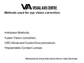 Methods used for eye vision correction:
●
Intralase Methods.
●
Laser Vision correction.
●
(IR) Advanced CustomVue procedure.
●
Implantable Contact Lenses
Maintained by Visual Aids Centre Owner: Vipin Buckshey
 