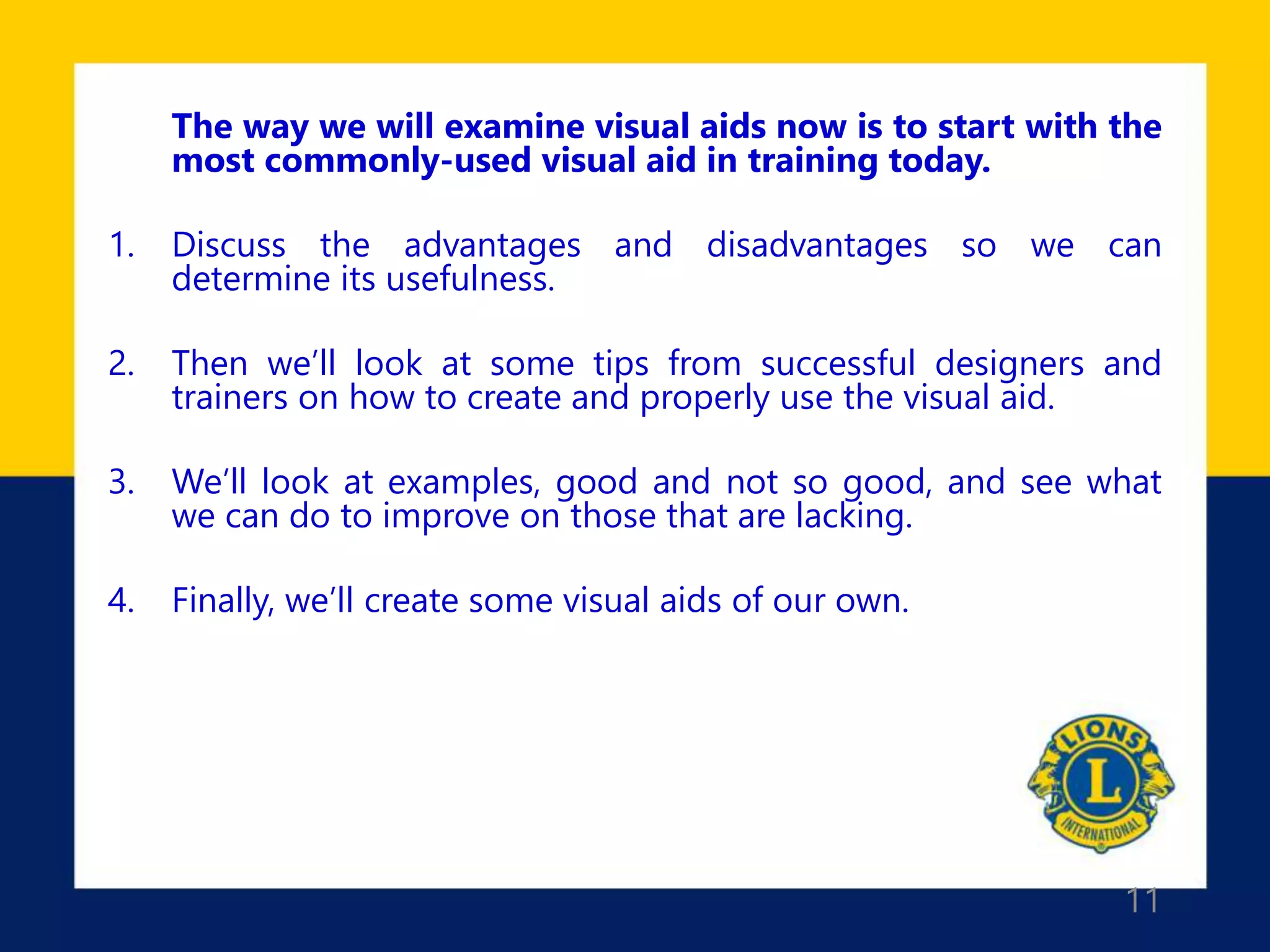 11
The way we will examine visual aids now is to start with the
most commonly-used visual aid in training today.
1. Discuss the advantages and disadvantages so we can
determine its usefulness.
2. Then we’ll look at some tips from successful designers and
trainers on how to create and properly use the visual aid.
3. We’ll look at examples, good and not so good, and see what
we can do to improve on those that are lacking.
4. Finally, we’ll create some visual aids of our own.
 