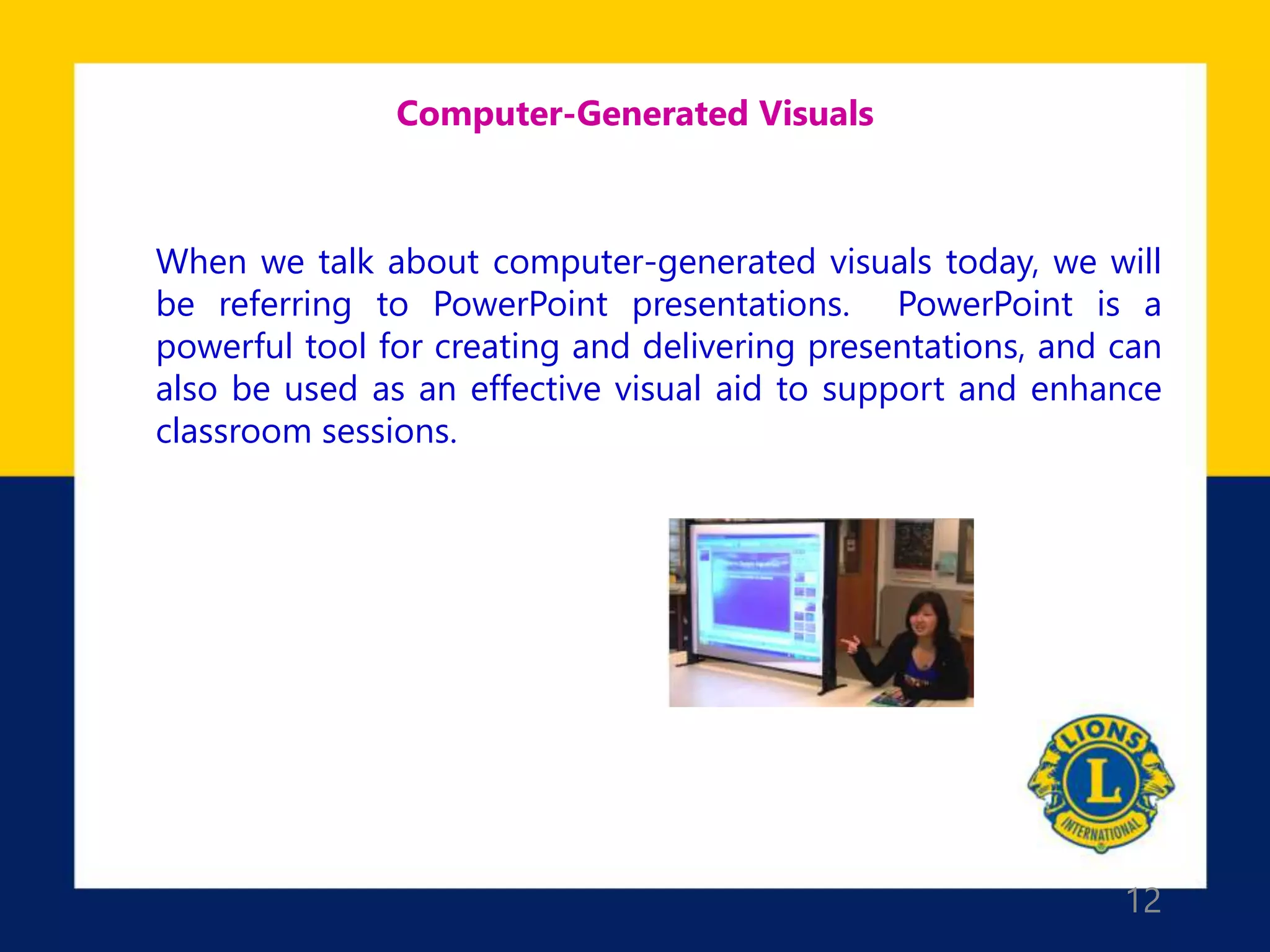 12
Computer-Generated Visuals
When we talk about computer-generated visuals today, we will
be referring to PowerPoint presentations. PowerPoint is a
powerful tool for creating and delivering presentations, and can
also be used as an effective visual aid to support and enhance
classroom sessions.
 