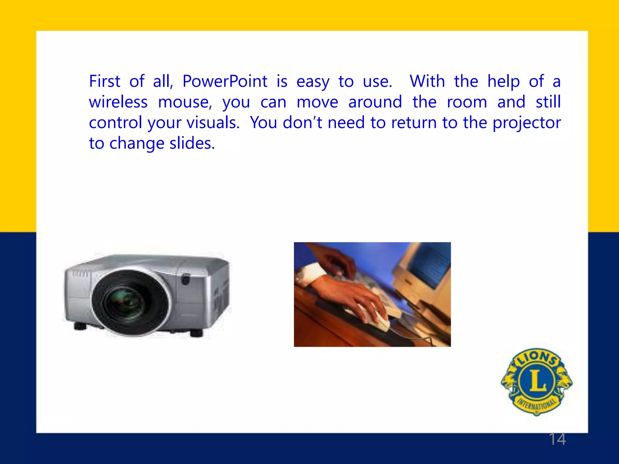 14
First of all, PowerPoint is easy to use. With the help of a
wireless mouse, you can move around the room and still
control your visuals. You don’t need to return to the projector
to change slides.
 