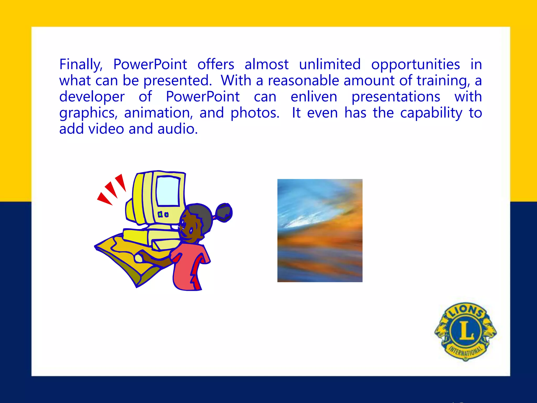 Finally, PowerPoint offers almost unlimited opportunities in
what can be presented. With a reasonable amount of training, a
developer of PowerPoint can enliven presentations with
graphics, animation, and photos. It even has the capability to
add video and audio.
 