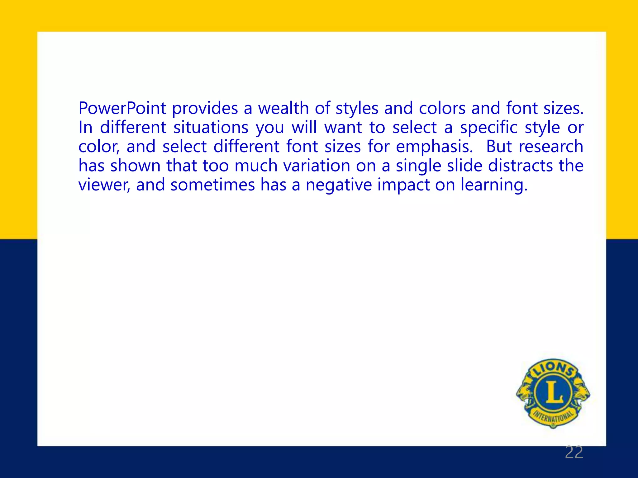 22
PowerPoint provides a wealth of styles and colors and font sizes.
In different situations you will want to select a specific style or
color, and select different font sizes for emphasis. But research
has shown that too much variation on a single slide distracts the
viewer, and sometimes has a negative impact on learning.
 