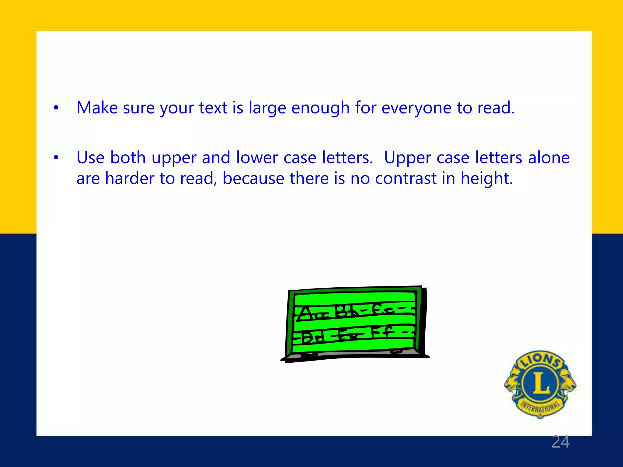 24
• Make sure your text is large enough for everyone to read.
• Use both upper and lower case letters. Upper case letters alone
are harder to read, because there is no contrast in height.
 