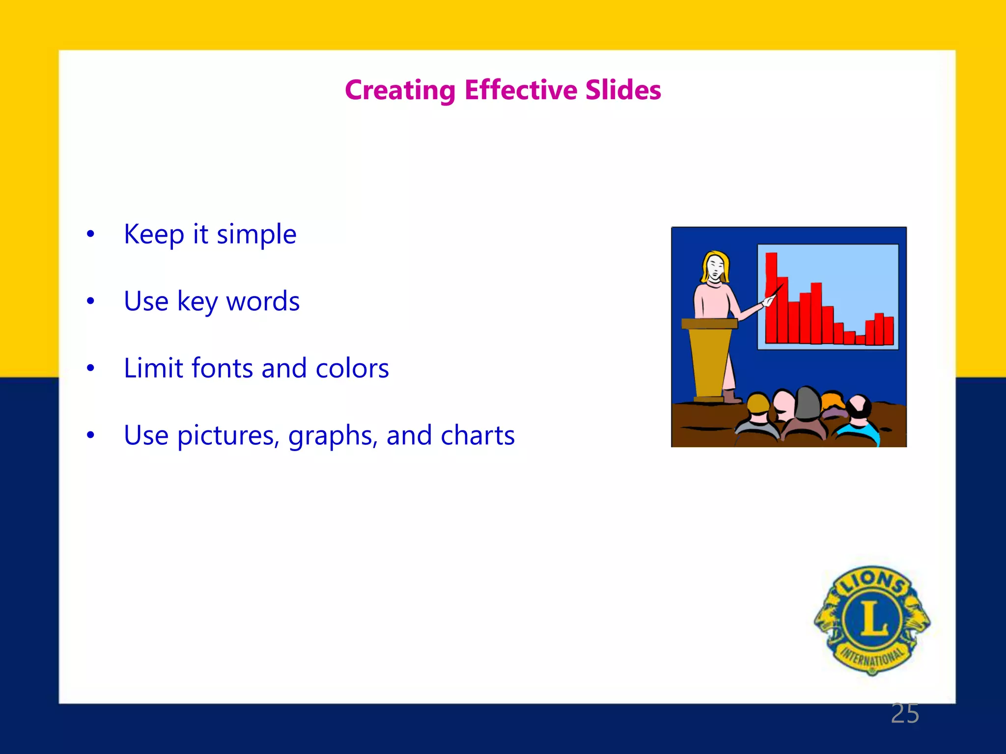 25
Creating Effective Slides
• Keep it simple
• Use key words
• Limit fonts and colors
• Use pictures, graphs, and charts
 