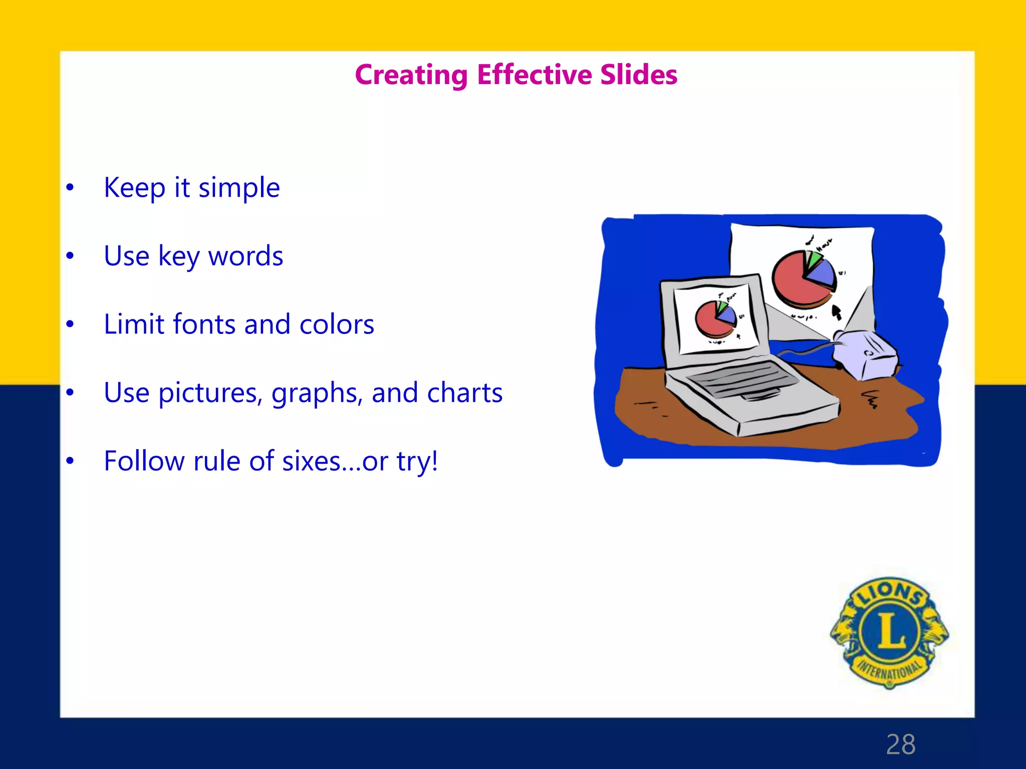 28
Creating Effective Slides
• Keep it simple
• Use key words
• Limit fonts and colors
• Use pictures, graphs, and charts
• Follow rule of sixes…or try!
 