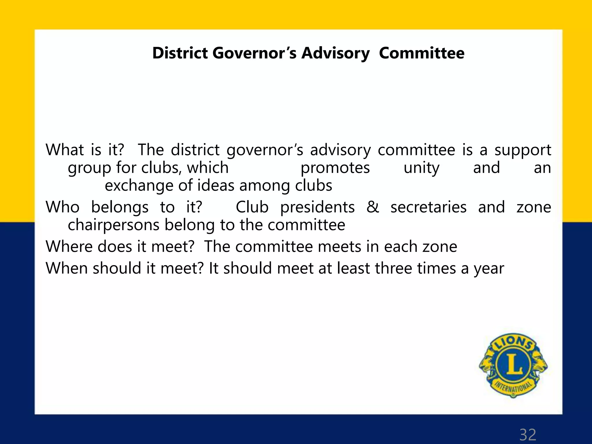 32
District Governor’s Advisory Committee
What is it? The district governor’s advisory committee is a support
group for clubs, which promotes unity and an
exchange of ideas among clubs
Who belongs to it? Club presidents & secretaries and zone
chairpersons belong to the committee
Where does it meet? The committee meets in each zone
When should it meet? It should meet at least three times a year
 