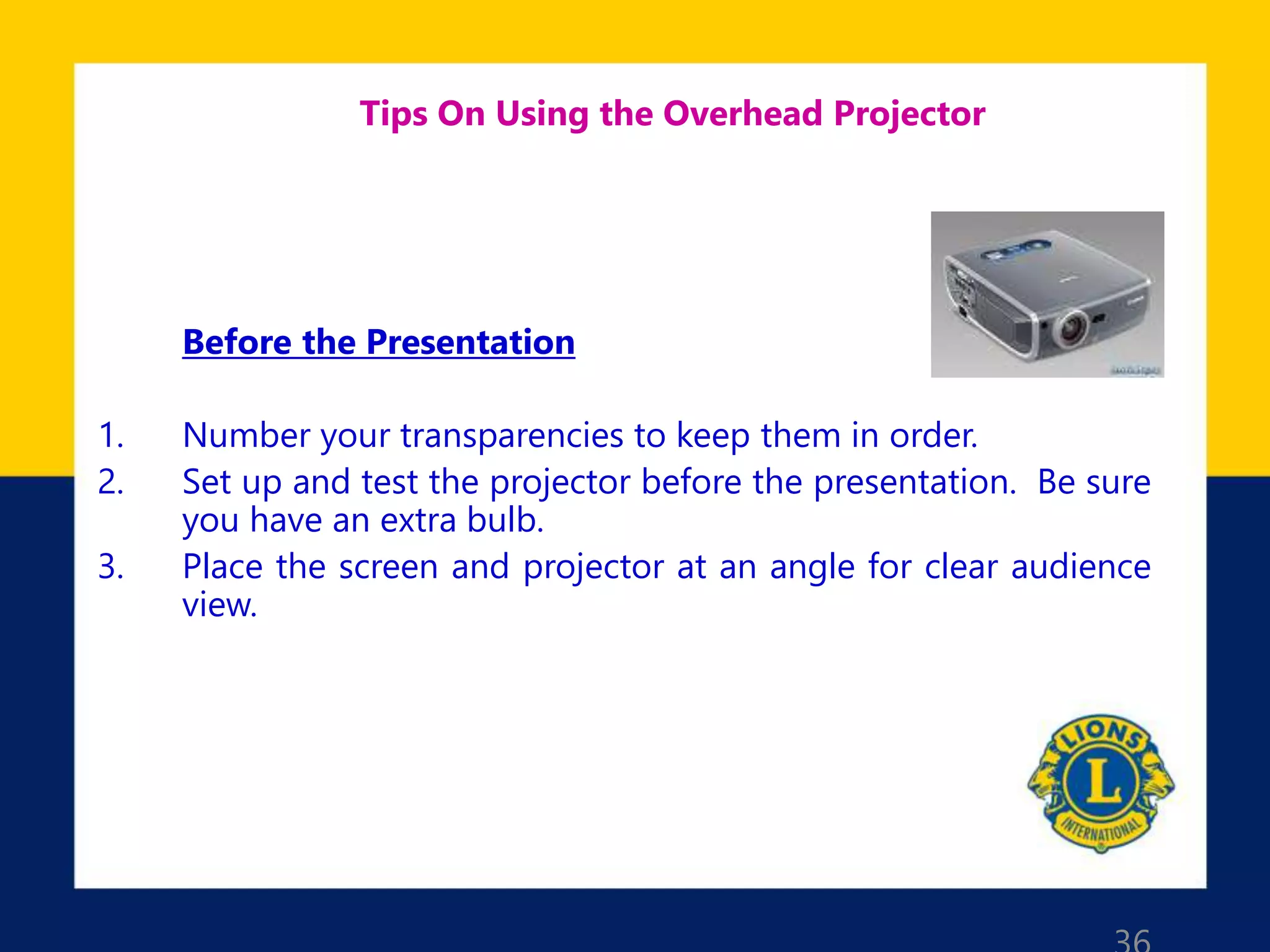 Tips On Using the Overhead Projector
Before the Presentation
1. Number your transparencies to keep them in order.
2. Set up and test the projector before the presentation. Be sure
you have an extra bulb.
3. Place the screen and projector at an angle for clear audience
view.
 