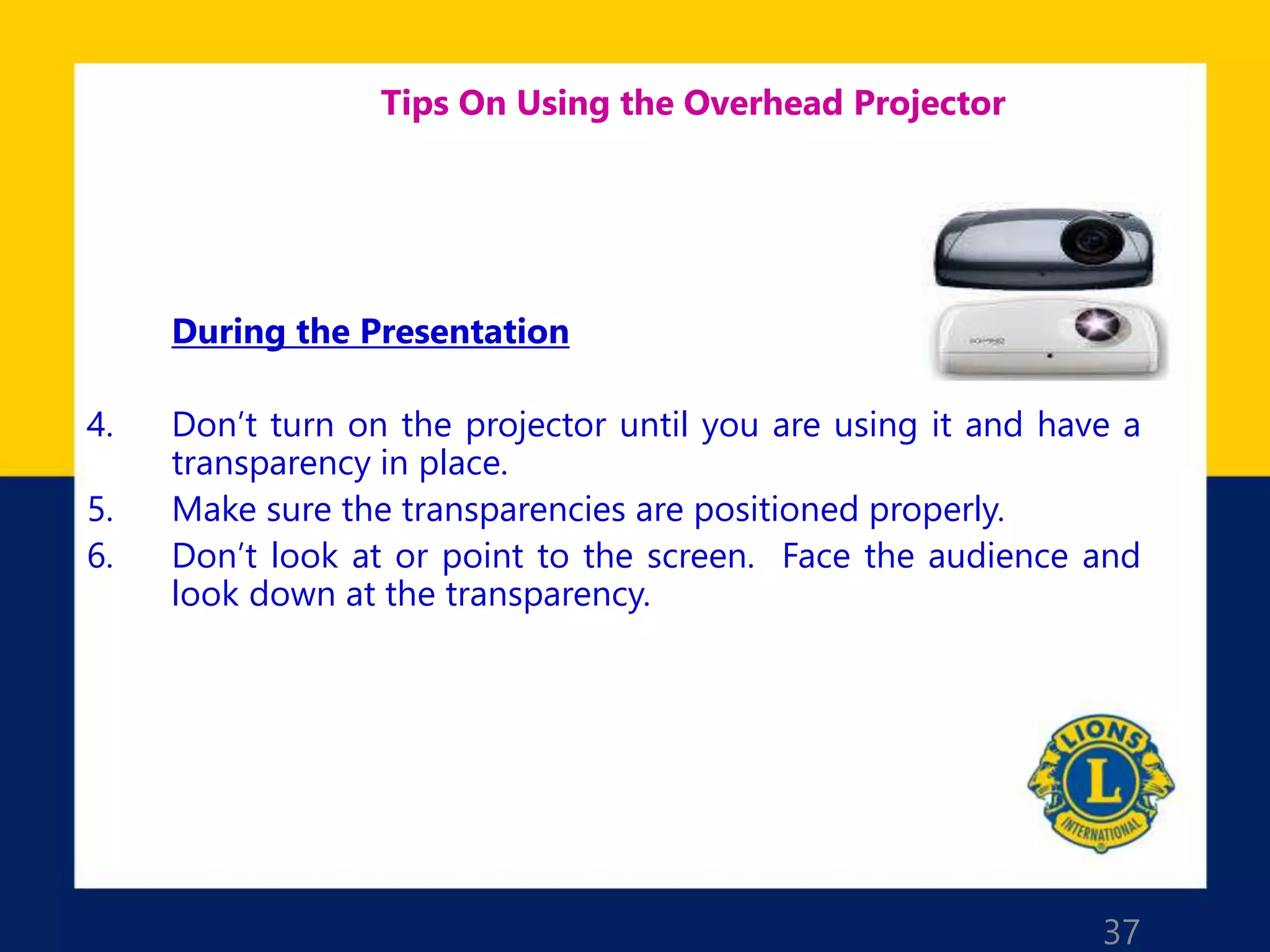 37
Tips On Using the Overhead Projector
During the Presentation
4. Don’t turn on the projector until you are using it and have a
transparency in place.
5. Make sure the transparencies are positioned properly.
6. Don’t look at or point to the screen. Face the audience and
look down at the transparency.
 