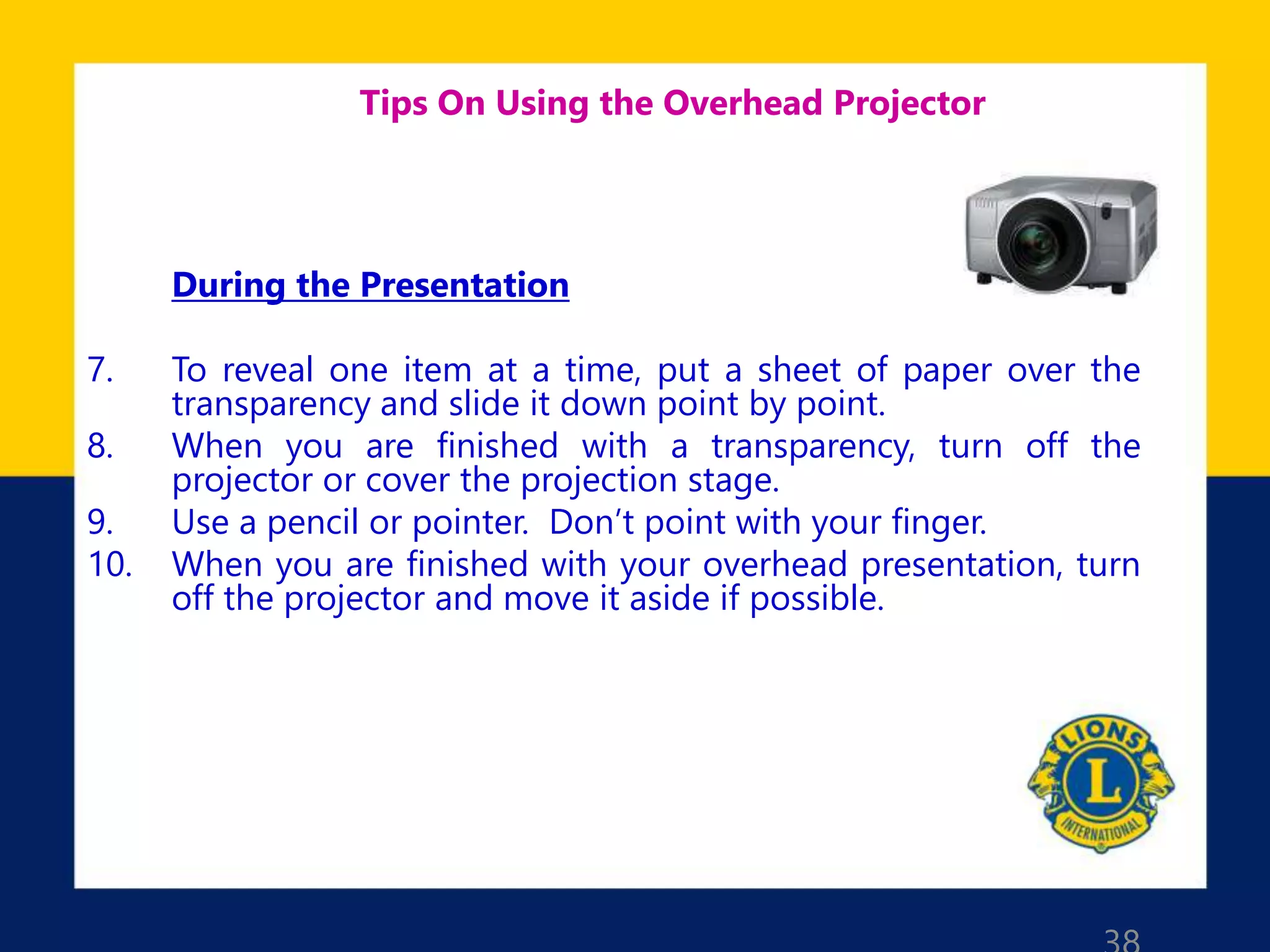 Tips On Using the Overhead Projector
During the Presentation
7. To reveal one item at a time, put a sheet of paper over the
transparency and slide it down point by point.
8. When you are finished with a transparency, turn off the
projector or cover the projection stage.
9. Use a pencil or pointer. Don’t point with your finger.
10. When you are finished with your overhead presentation, turn
off the projector and move it aside if possible.
 