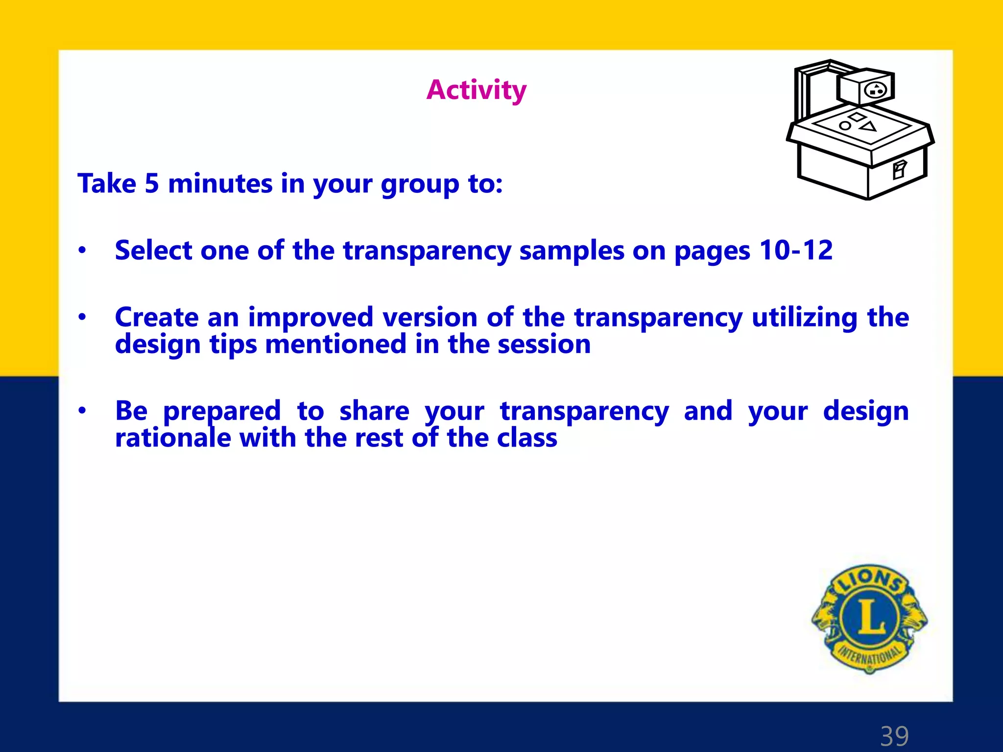 39
Activity
Take 5 minutes in your group to:
• Select one of the transparency samples on pages 10-12
• Create an improved version of the transparency utilizing the
design tips mentioned in the session
• Be prepared to share your transparency and your design
rationale with the rest of the class
 