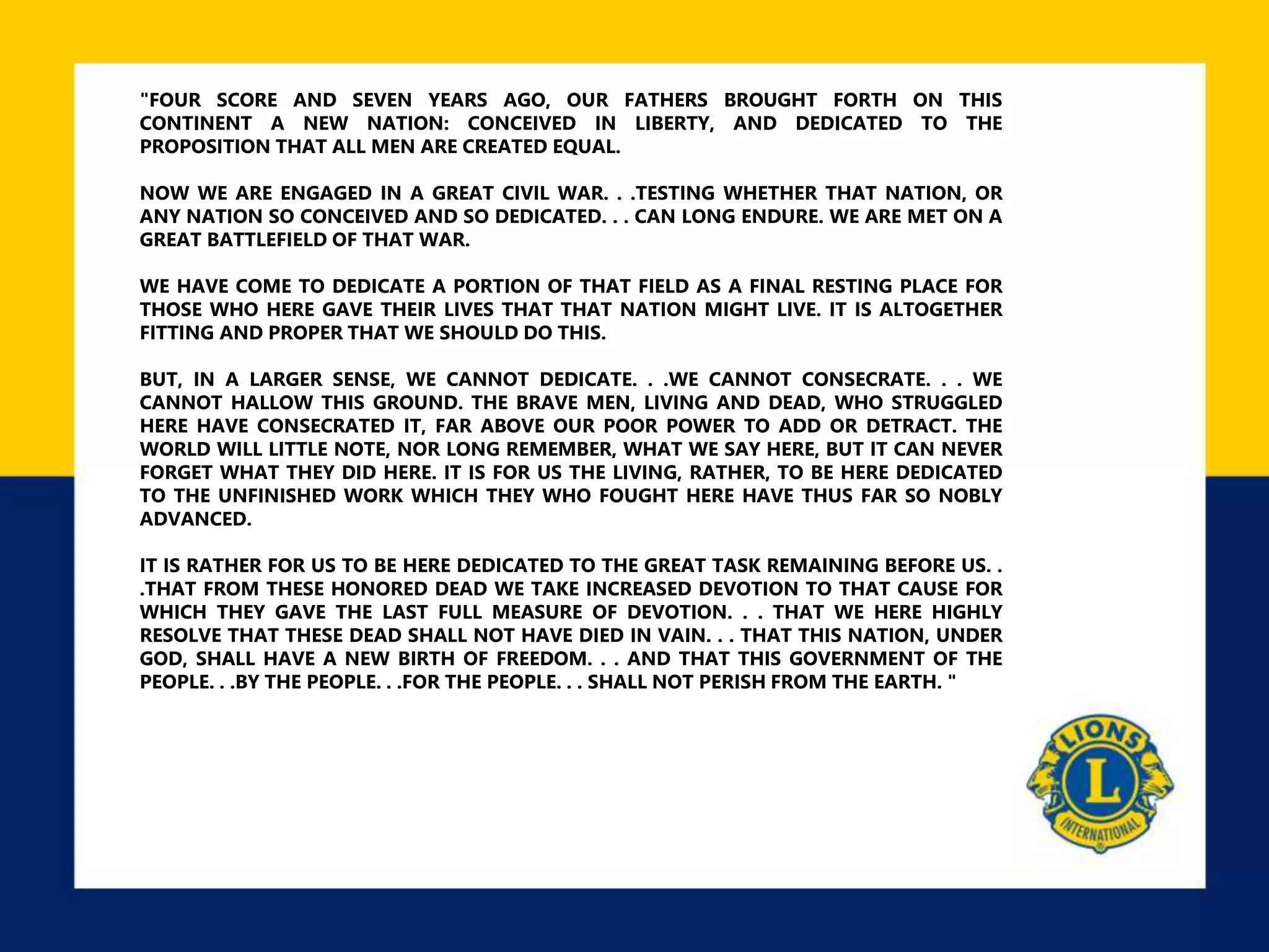"FOUR SCORE AND SEVEN YEARS AGO, OUR FATHERS BROUGHT FORTH ON THIS
CONTINENT A NEW NATION: CONCEIVED IN LIBERTY, AND DEDICATED TO THE
PROPOSITION THAT ALL MEN ARE CREATED EQUAL.
NOW WE ARE ENGAGED IN A GREAT CIVIL WAR. . .TESTING WHETHER THAT NATION, OR
ANY NATION SO CONCEIVED AND SO DEDICATED. . . CAN LONG ENDURE. WE ARE MET ON A
GREAT BATTLEFIELD OF THAT WAR.
WE HAVE COME TO DEDICATE A PORTION OF THAT FIELD AS A FINAL RESTING PLACE FOR
THOSE WHO HERE GAVE THEIR LIVES THAT THAT NATION MIGHT LIVE. IT IS ALTOGETHER
FITTING AND PROPER THAT WE SHOULD DO THIS.
BUT, IN A LARGER SENSE, WE CANNOT DEDICATE. . .WE CANNOT CONSECRATE. . . WE
CANNOT HALLOW THIS GROUND. THE BRAVE MEN, LIVING AND DEAD, WHO STRUGGLED
HERE HAVE CONSECRATED IT, FAR ABOVE OUR POOR POWER TO ADD OR DETRACT. THE
WORLD WILL LITTLE NOTE, NOR LONG REMEMBER, WHAT WE SAY HERE, BUT IT CAN NEVER
FORGET WHAT THEY DID HERE. IT IS FOR US THE LIVING, RATHER, TO BE HERE DEDICATED
TO THE UNFINISHED WORK WHICH THEY WHO FOUGHT HERE HAVE THUS FAR SO NOBLY
ADVANCED.
IT IS RATHER FOR US TO BE HERE DEDICATED TO THE GREAT TASK REMAINING BEFORE US. .
.THAT FROM THESE HONORED DEAD WE TAKE INCREASED DEVOTION TO THAT CAUSE FOR
WHICH THEY GAVE THE LAST FULL MEASURE OF DEVOTION. . . THAT WE HERE HIGHLY
RESOLVE THAT THESE DEAD SHALL NOT HAVE DIED IN VAIN. . . THAT THIS NATION, UNDER
GOD, SHALL HAVE A NEW BIRTH OF FREEDOM. . . AND THAT THIS GOVERNMENT OF THE
PEOPLE. . .BY THE PEOPLE. . .FOR THE PEOPLE. . . SHALL NOT PERISH FROM THE EARTH. "
 