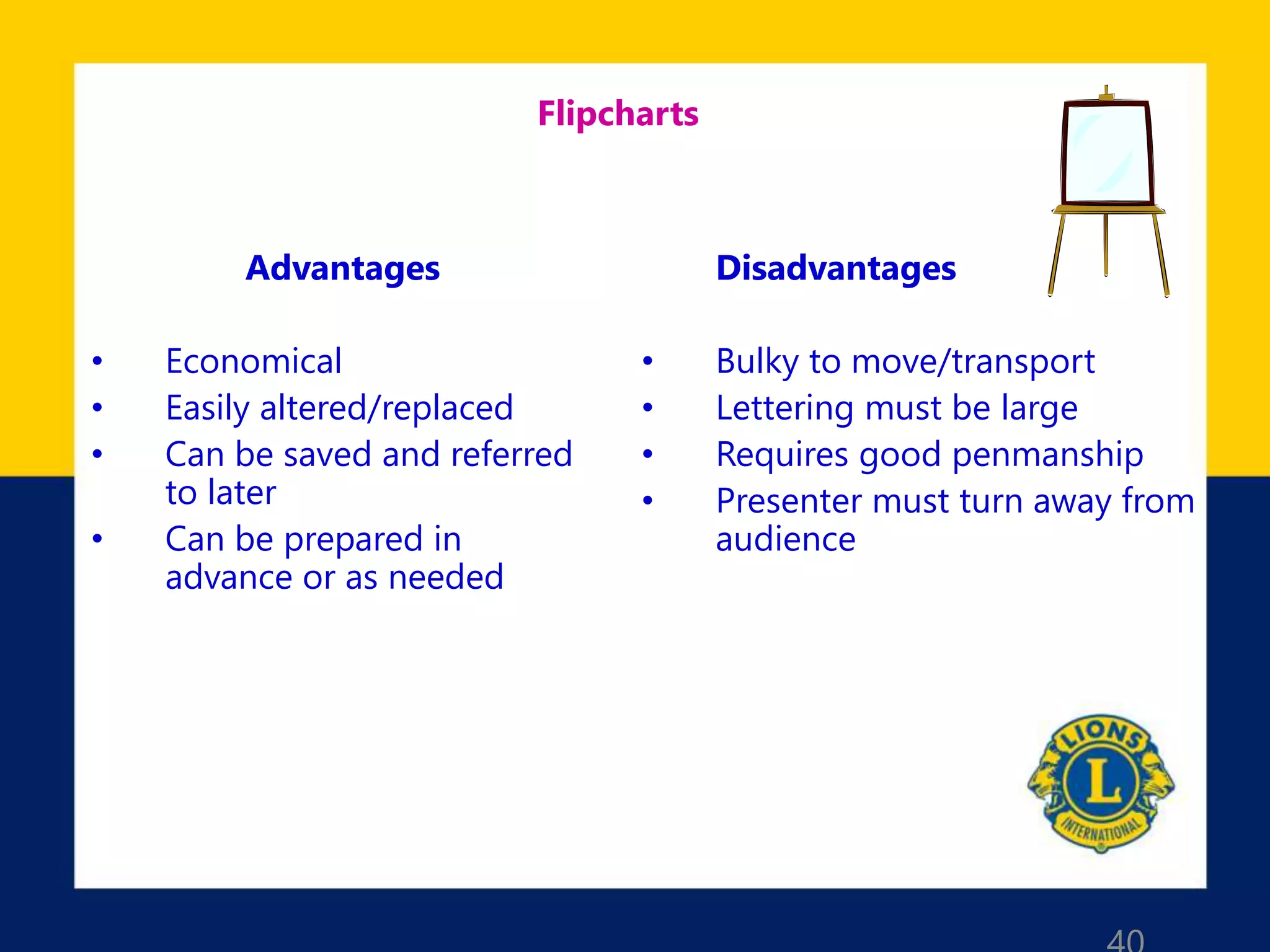 Flipcharts
Advantages
• Economical
• Easily altered/replaced
• Can be saved and referred
to later
• Can be prepared in
advance or as needed
Disadvantages
• Bulky to move/transport
• Lettering must be large
• Requires good penmanship
• Presenter must turn away from
audience
 