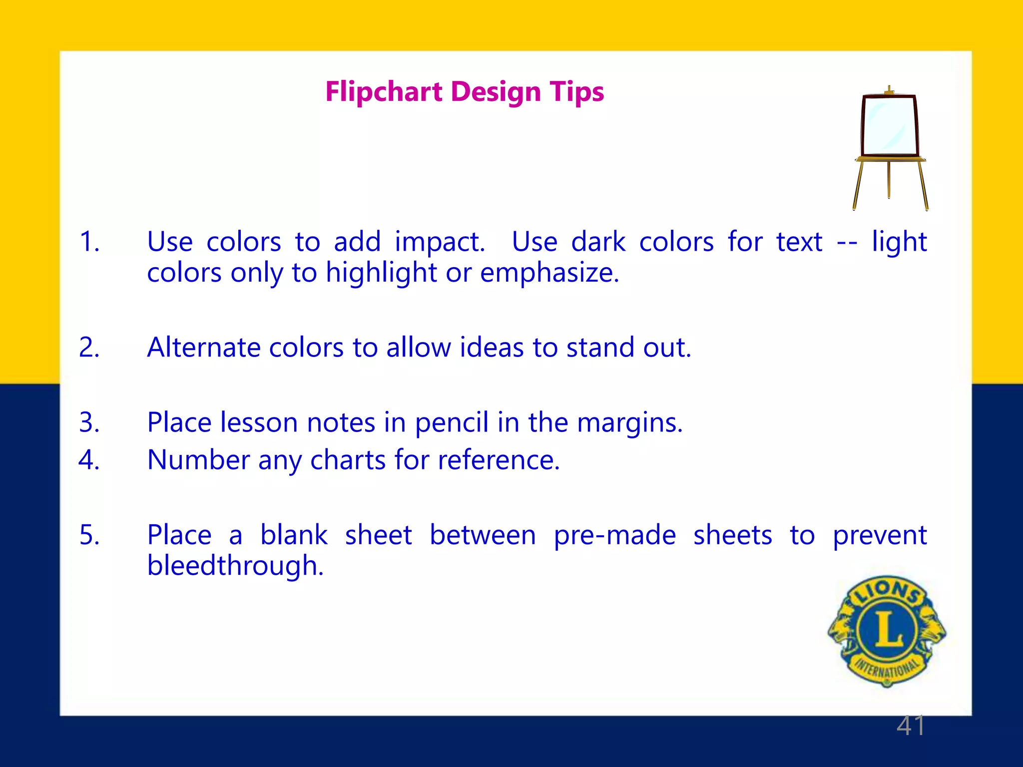 41
Flipchart Design Tips
1. Use colors to add impact. Use dark colors for text -- light
colors only to highlight or emphasize.
2. Alternate colors to allow ideas to stand out.
3. Place lesson notes in pencil in the margins.
4. Number any charts for reference.
5. Place a blank sheet between pre-made sheets to prevent
bleedthrough.
 